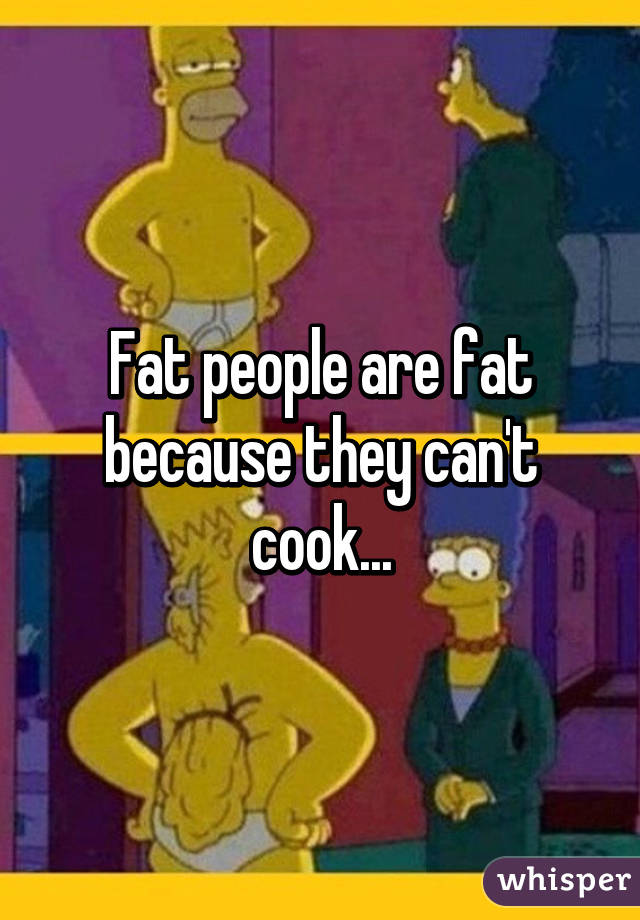Fat people are fat because they can't cook...