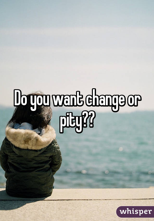 Do you want change or pity??