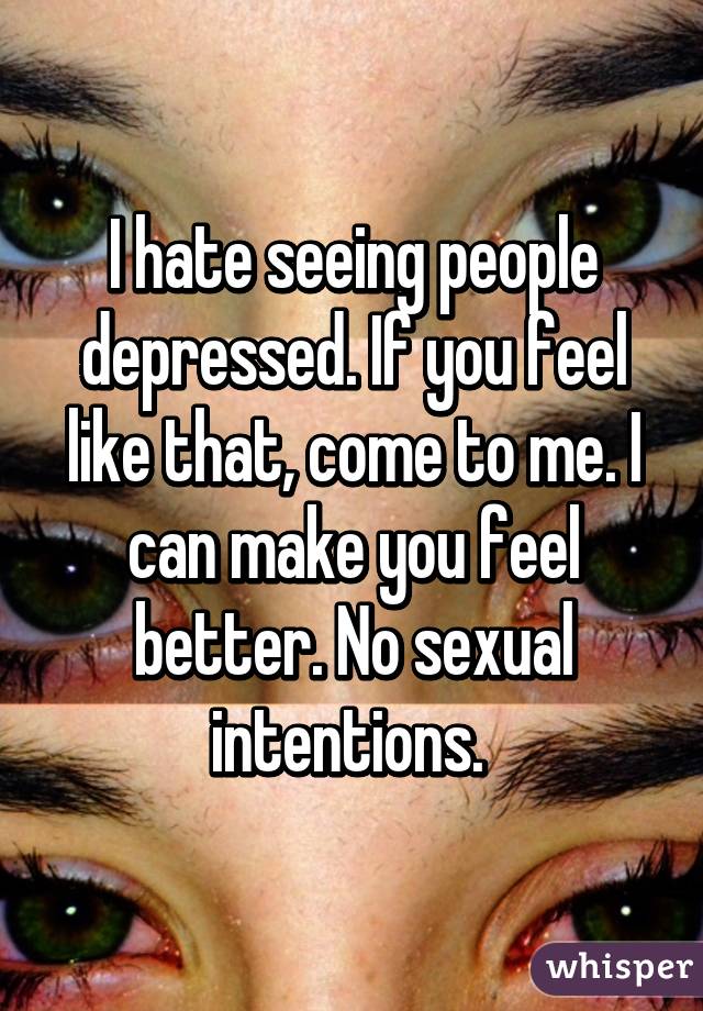 I hate seeing people depressed. If you feel like that, come to me. I can make you feel better. No sexual intentions. 