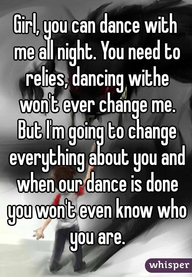 Girl, you can dance with me all night. You need to relies, dancing withe won't ever change me. But I'm going to change everything about you and when our dance is done you won't even know who you are.