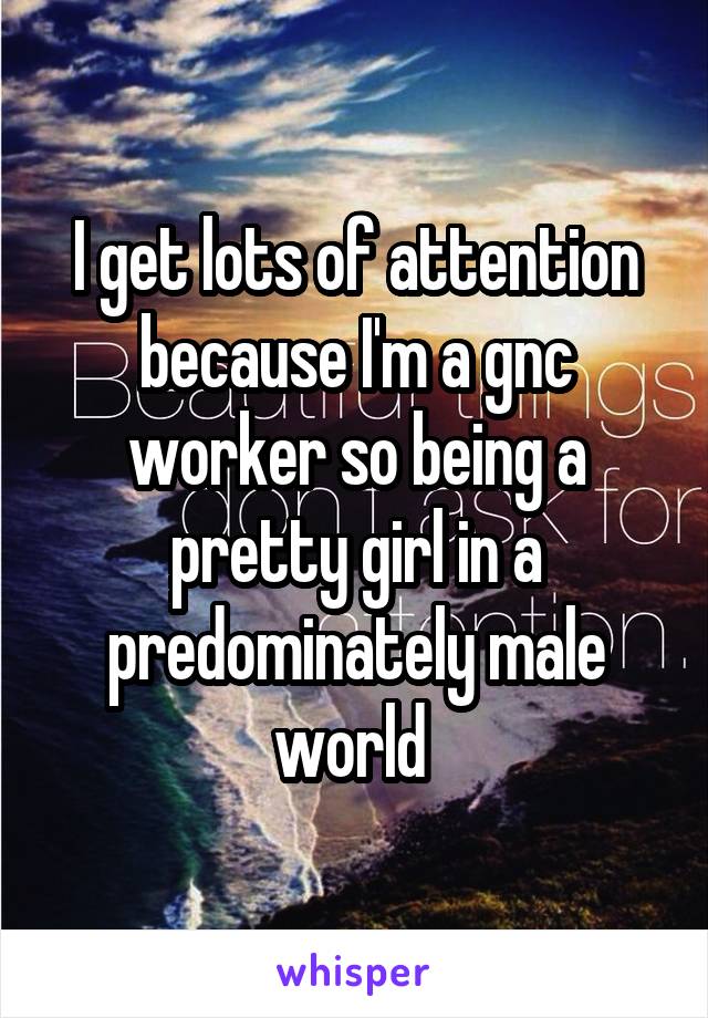 I get lots of attention because I'm a gnc worker so being a pretty girl in a predominately male world 