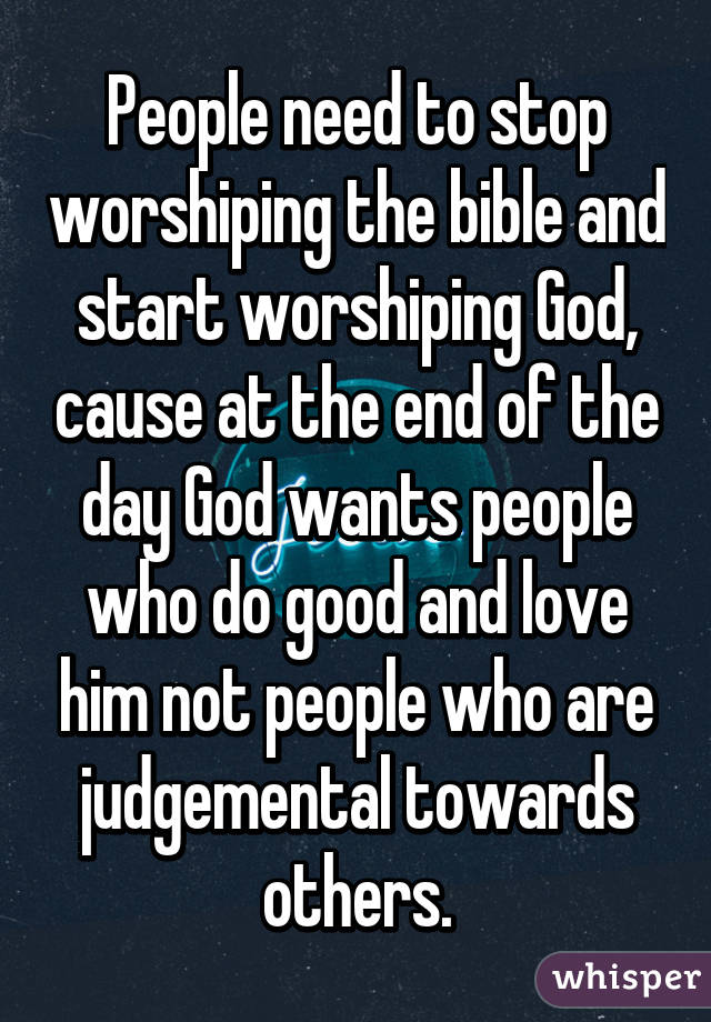 People need to stop worshiping the bible and start worshiping God, cause at the end of the day God wants people who do good and love him not people who are judgemental towards others.