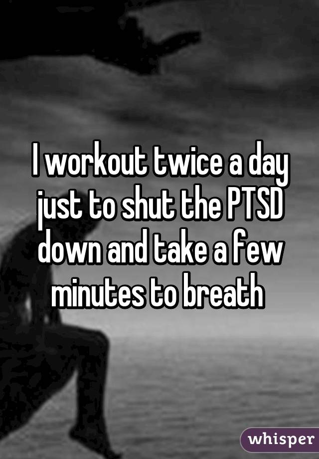 I workout twice a day just to shut the PTSD down and take a few minutes to breath 