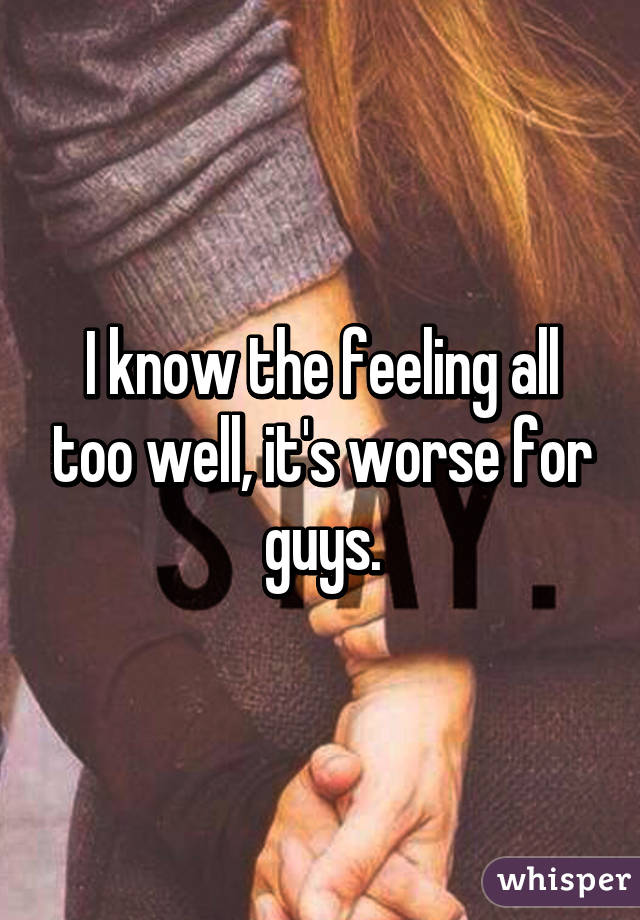 I know the feeling all too well, it's worse for guys.