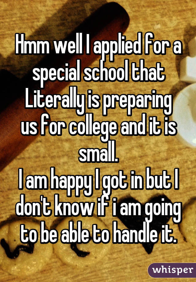 Hmm well I applied for a special school that
Literally is preparing us for college and it is small.
I am happy I got in but I don't know if i am going to be able to handle it.