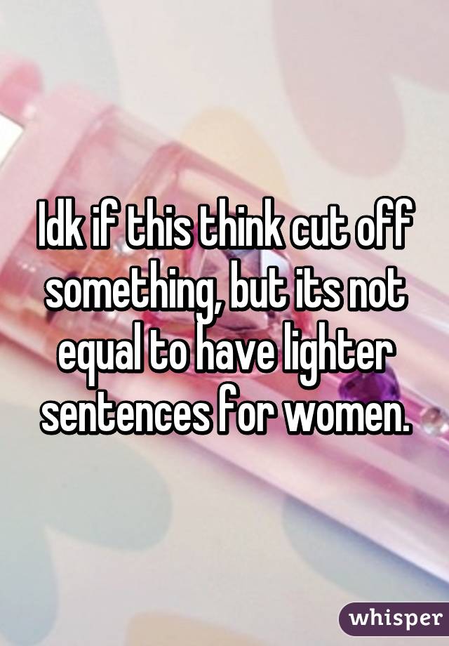 Idk if this think cut off something, but its not equal to have lighter sentences for women.