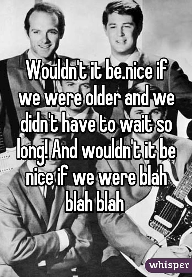 Wouldn't it be.nice if we were older and we didn't have to wait so long! And wouldn't it be nice if we were blah blah blah 