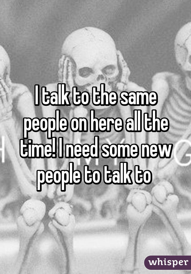 I talk to the same people on here all the time! I need some new people to talk to 