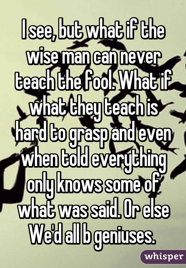 I see, but what if the wise man can never teach the fool. What if what they teach is hard to grasp and even when told everything only knows some of what was said. Or else We'd all b geniuses. 