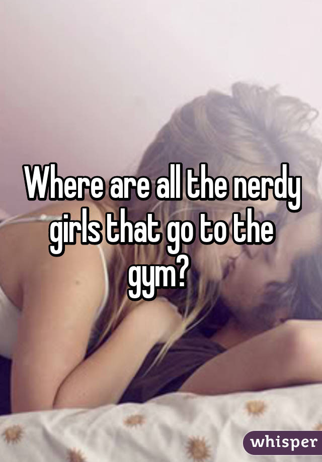 Where are all the nerdy girls that go to the gym? 