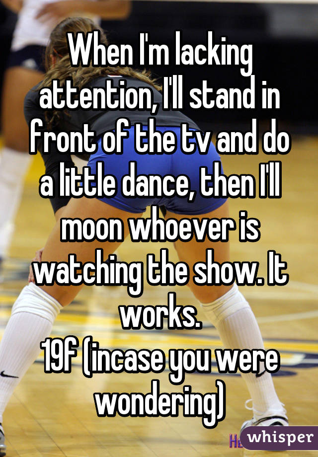 When I'm lacking attention, I'll stand in front of the tv and do a little dance, then I'll moon whoever is watching the show. It works.
19f (incase you were wondering)