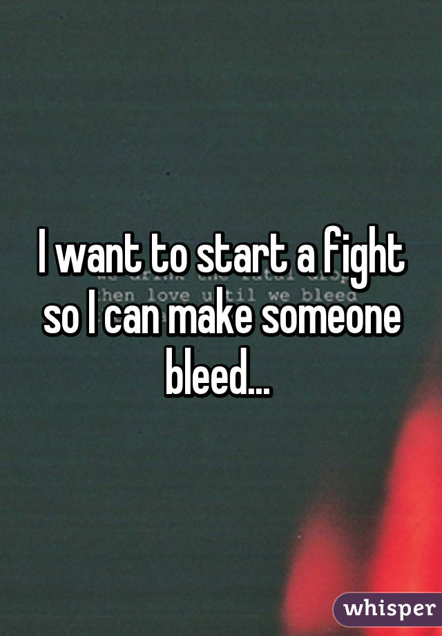 I want to start a fight so I can make someone bleed... 