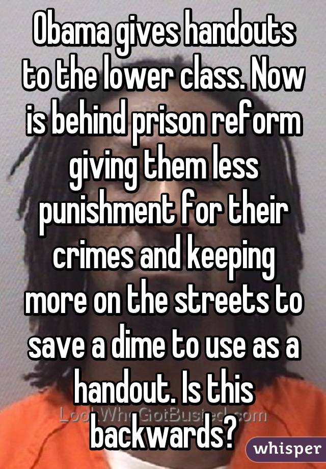 Obama gives handouts to the lower class. Now is behind prison reform giving them less punishment for their crimes and keeping more on the streets to save a dime to use as a handout. Is this backwards?