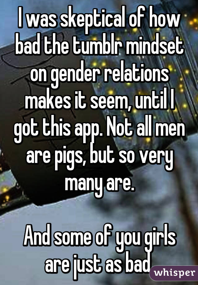 I was skeptical of how bad the tumblr mindset on gender relations makes it seem, until I got this app. Not all men are pigs, but so very many are.

And some of you girls are just as bad.