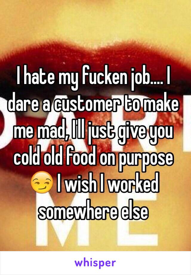 I hate my fucken job.... I dare a customer to make me mad, I'll just give you cold old food on purpose 😏 I wish I worked somewhere else