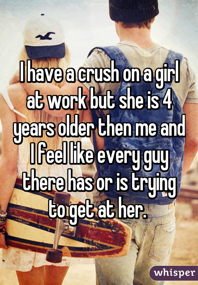 I have a crush on a girl at work but she is 4 years older then me and I feel like every guy there has or is trying to get at her. 