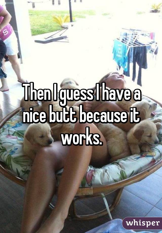 Then I guess I have a nice butt because it works.