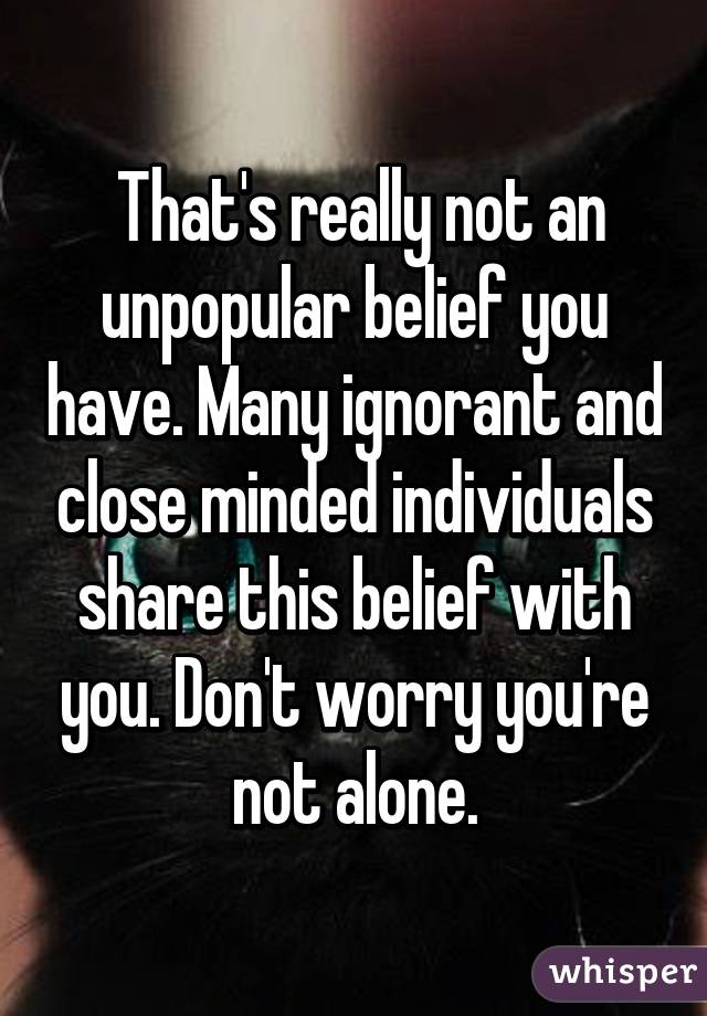  That's really not an unpopular belief you have. Many ignorant and close minded individuals share this belief with you. Don't worry you're not alone.