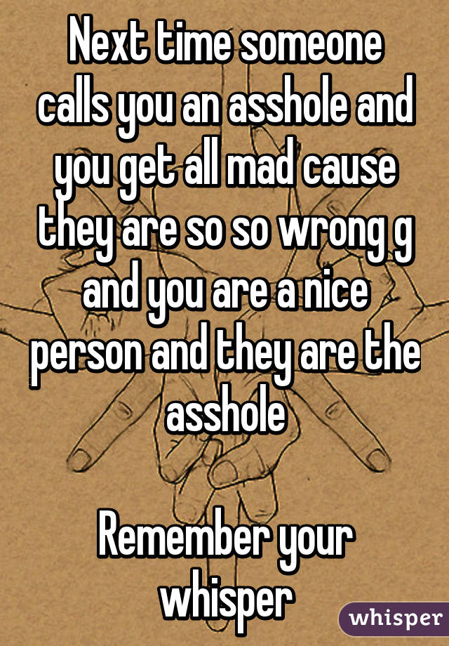 Next time someone calls you an asshole and you get all mad cause they are so so wrong g and you are a nice person and they are the asshole

Remember your whisper