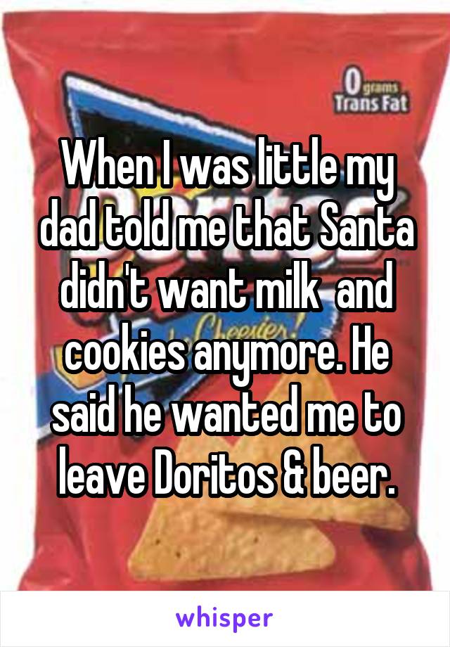 When I was little my dad told me that Santa didn't want milk  and cookies anymore. He said he wanted me to leave Doritos & beer.