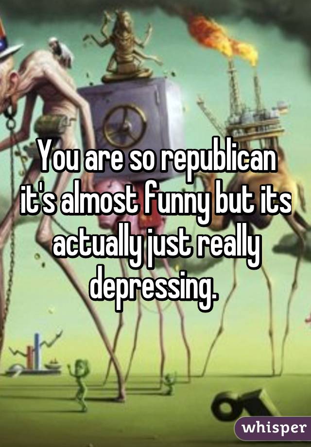 You are so republican it's almost funny but its actually just really depressing. 