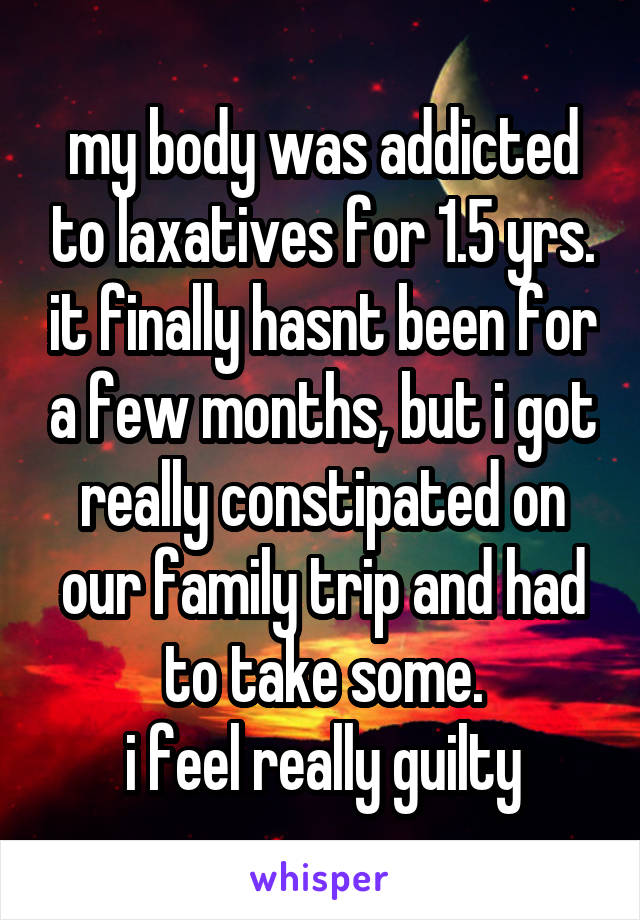 my body was addicted to laxatives for 1.5 yrs. it finally hasnt been for a few months, but i got really constipated on our family trip and had to take some.
i feel really guilty
