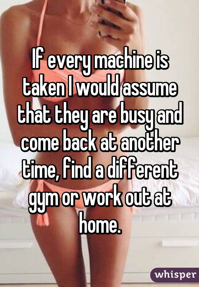 If every machine is taken I would assume that they are busy and come back at another time, find a different gym or work out at home.