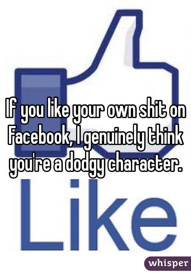 If you like your own shit on Facebook, I genuinely think you're a dodgy character.