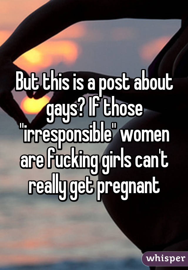 But this is a post about gays? If those "irresponsible" women are fucking girls can't really get pregnant