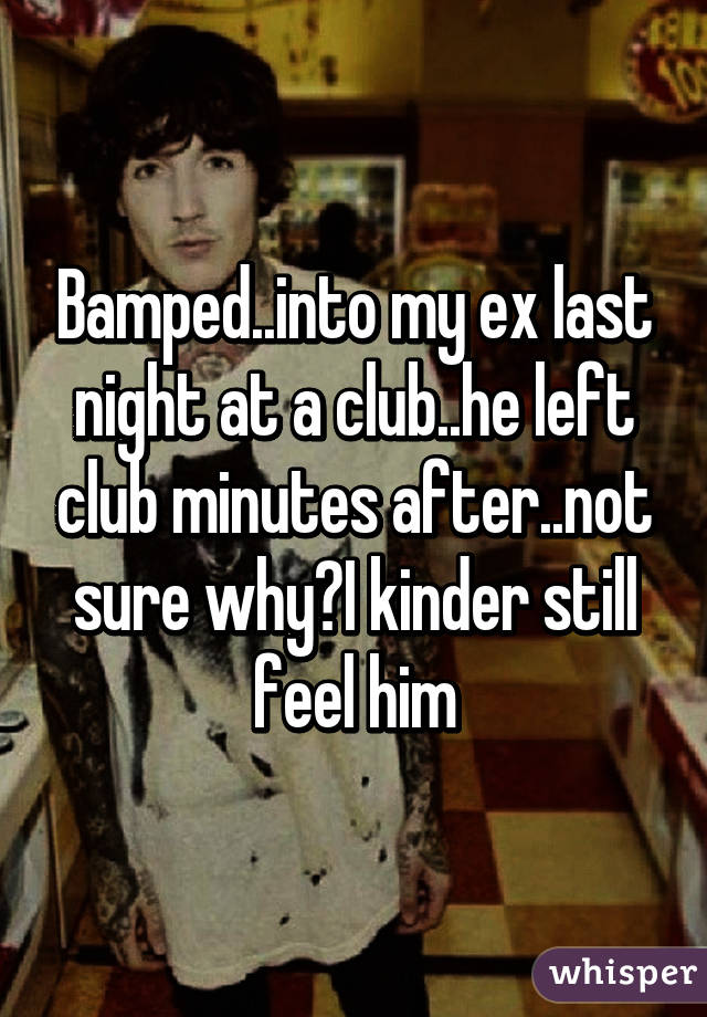 Bamped..into my ex last night at a club..he left club minutes after..not sure why?I kinder still feel him