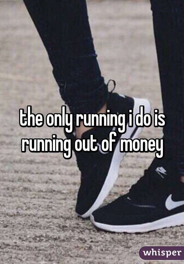 the only running i do is running out of money