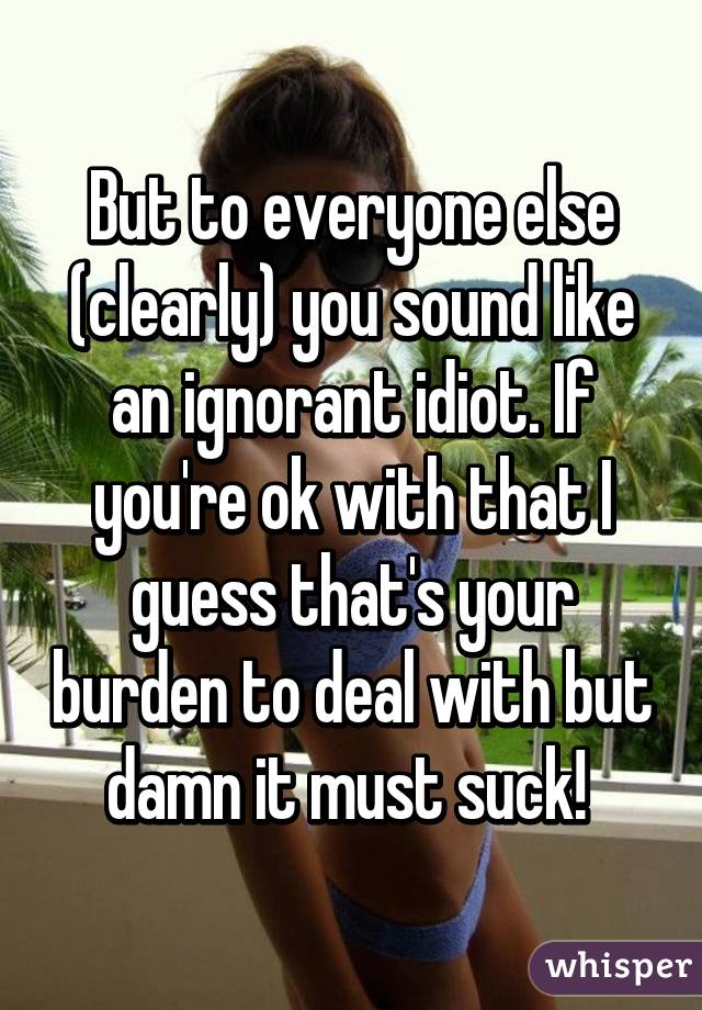 But to everyone else (clearly) you sound like an ignorant idiot. If you're ok with that I guess that's your burden to deal with but damn it must suck! 