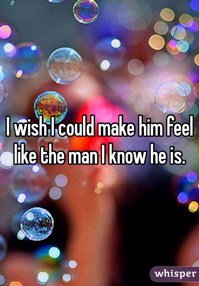 I wish I could make him feel like the man I know he is.