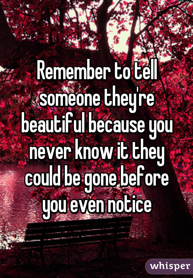 Remember to tell someone they're beautiful because you never know it they could be gone before you even notice