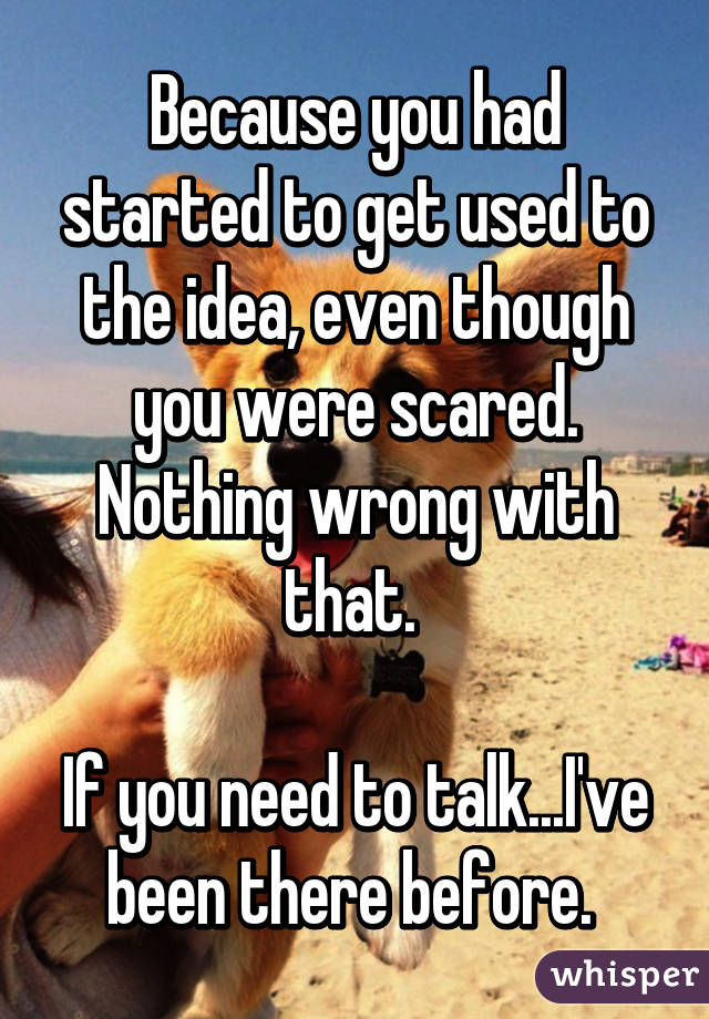 Because you had started to get used to the idea, even though you were scared. Nothing wrong with that. 

If you need to talk...I've been there before. 