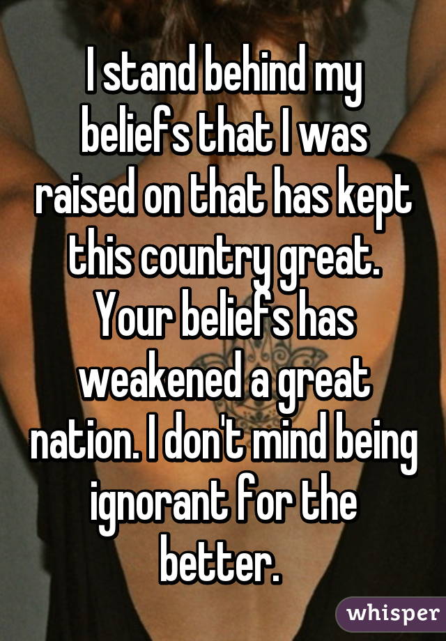 I stand behind my beliefs that I was raised on that has kept this country great. Your beliefs has weakened a great nation. I don't mind being ignorant for the better. 