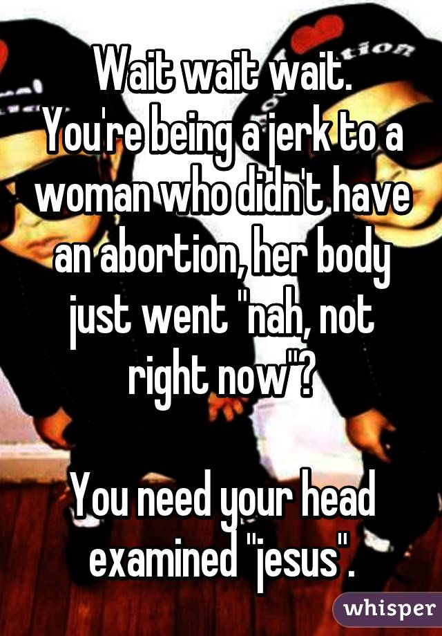 Wait wait wait.
You're being a jerk to a woman who didn't have an abortion, her body just went "nah, not right now"?

You need your head examined "jesus".