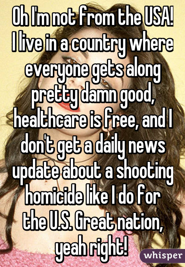 Oh I'm not from the USA! I live in a country where everyone gets along pretty damn good, healthcare is free, and I don't get a daily news update about a shooting homicide like I do for the U.S. Great nation, yeah right! 