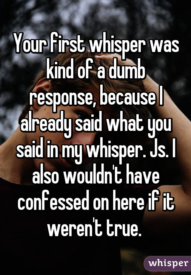 Your first whisper was kind of a dumb response, because I already said what you said in my whisper. Js. I also wouldn't have confessed on here if it weren't true. 