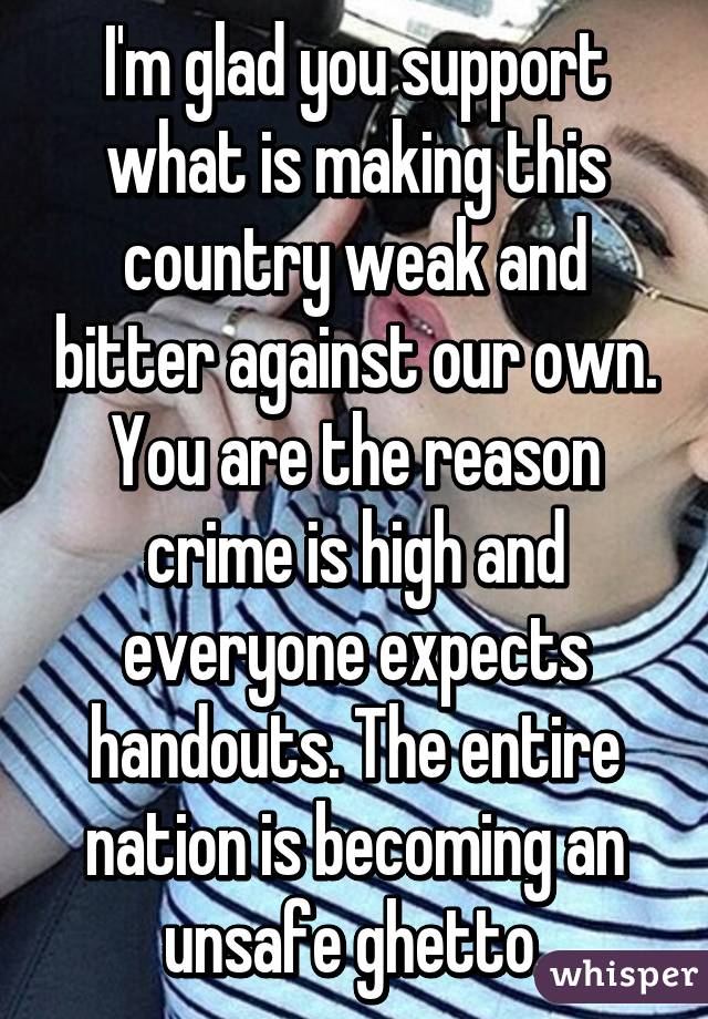 I'm glad you support what is making this country weak and bitter against our own. You are the reason crime is high and everyone expects handouts. The entire nation is becoming an unsafe ghetto.