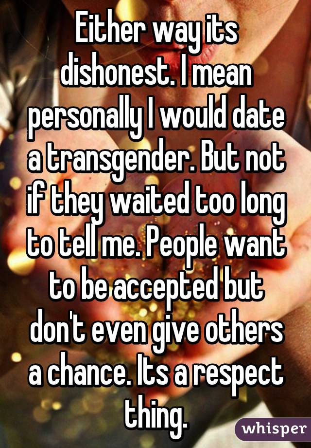 Either way its dishonest. I mean personally I would date a transgender. But not if they waited too long to tell me. People want to be accepted but don't even give others a chance. Its a respect thing.