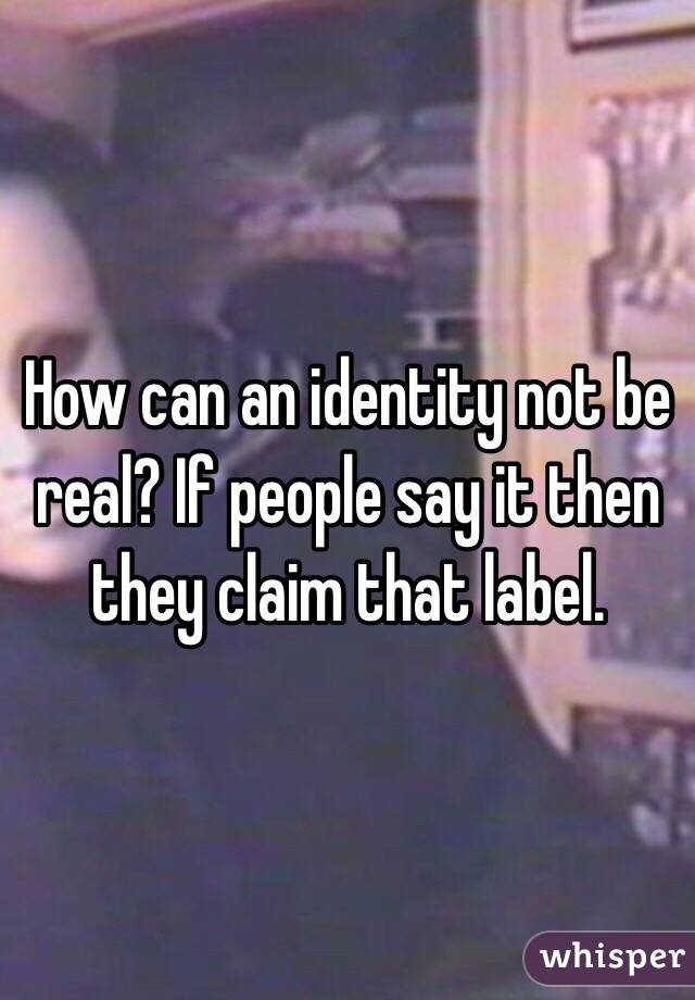How can an identity not be real? If people say it then they claim that label.