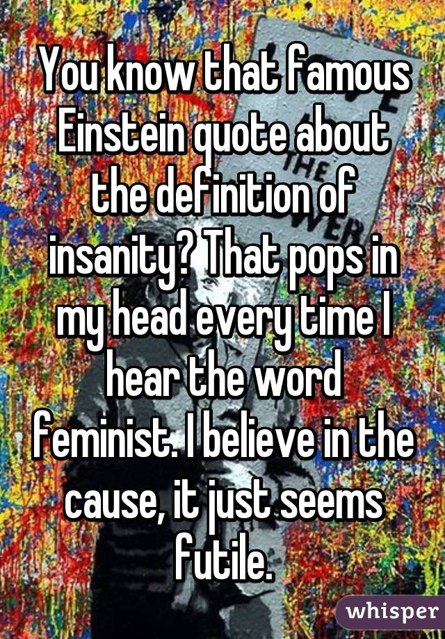 You know that famous Einstein quote about the definition of insanity? That pops in my head every time I hear the word feminist. I believe in the cause, it just seems futile.