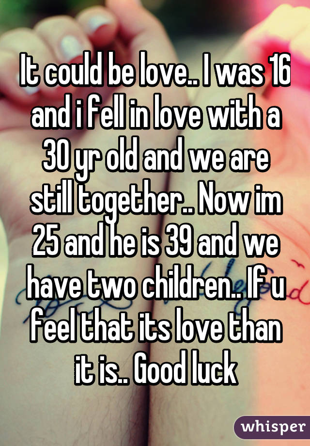 It could be love.. I was 16 and i fell in love with a 30 yr old and we are still together.. Now im 25 and he is 39 and we have two children.. If u feel that its love than it is.. Good luck