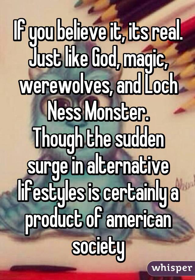 If you believe it, its real. Just like God, magic, werewolves, and Loch Ness Monster.
Though the sudden surge in alternative lifestyles is certainly a product of american society