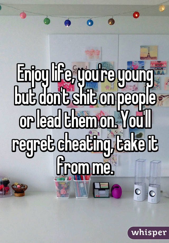 Enjoy life, you're young but don't shit on people or lead them on. You'll regret cheating, take it from me.