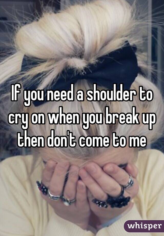 If you need a shoulder to cry on when you break up then don't come to me 