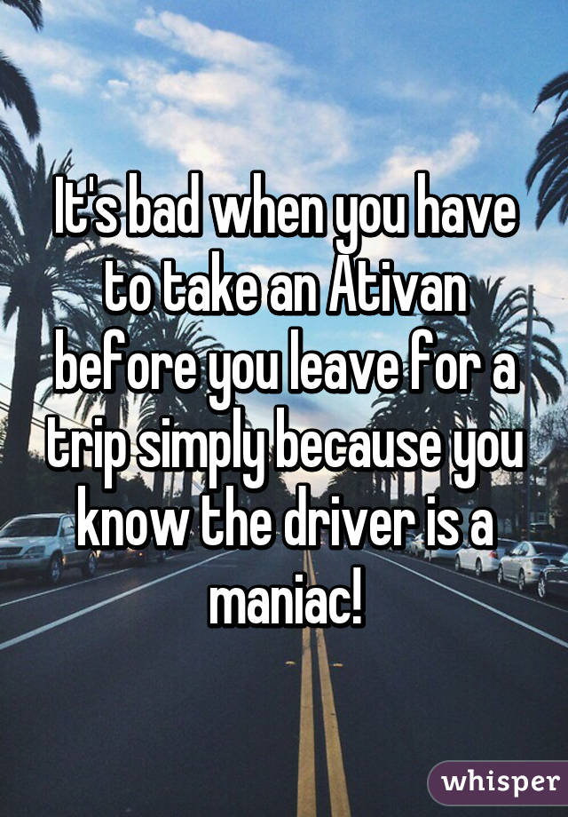 It's bad when you have to take an Ativan before you leave for a trip simply because you know the driver is a maniac!