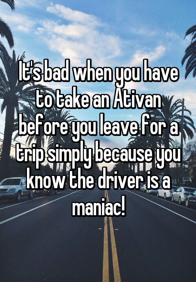 It's bad when you have to take an Ativan before you leave for a trip simply because you know the driver is a maniac!