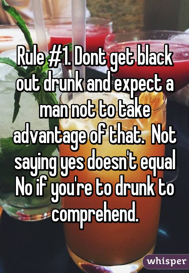 Rule #1. Dont get black out drunk and expect a man not to take advantage of that.  Not saying yes doesn't equal No if you're to drunk to comprehend.